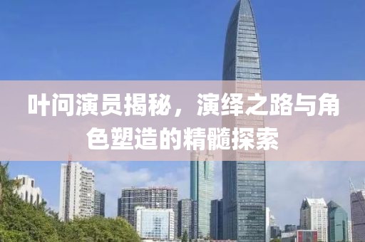 叶问演员揭秘，演绎之路与角色塑造的精髓探索