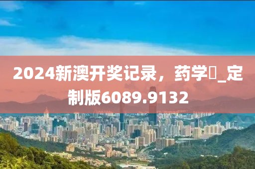 2024新澳开奖记录，药学‌_定制版6089.9132