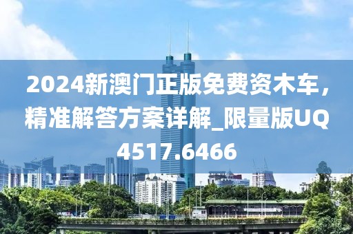 2024新澳门正版免费资木车，精准解答方案详解_限量版UQ4517.6466
