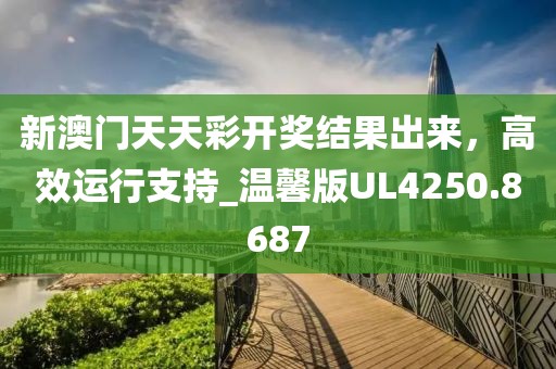 新澳门天天彩开奖结果出来，高效运行支持_温馨版UL4250.8687