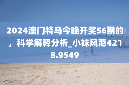 2024澳门特马今晚开奖56期的，科学解释分析_小妹风范4218.9549