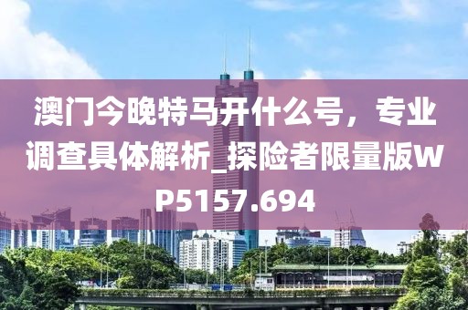 澳门今晚特马开什么号，专业调查具体解析_探险者限量版WP5157.694