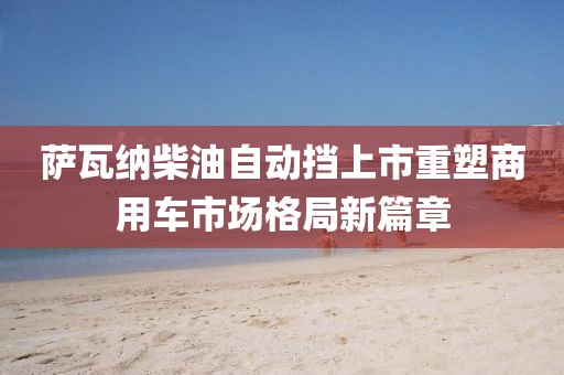 萨瓦纳柴油自动挡上市重塑商用车市场格局新篇章