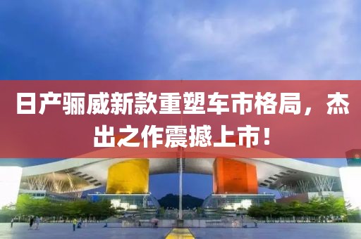 日产骊威新款重塑车市格局，杰出之作震撼上市！