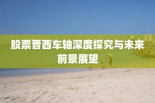 股票晋西车轴深度探究与未来前景展望