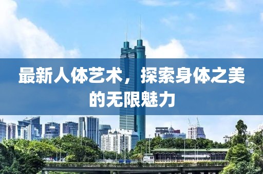 最新人体艺术，探索身体之美的无限魅力