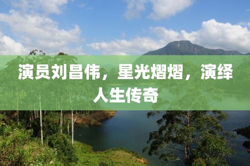 演员刘昌伟，星光熠熠，演绎人生传奇