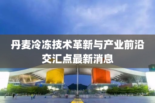 丹麦冷冻技术革新与产业前沿交汇点最新消息