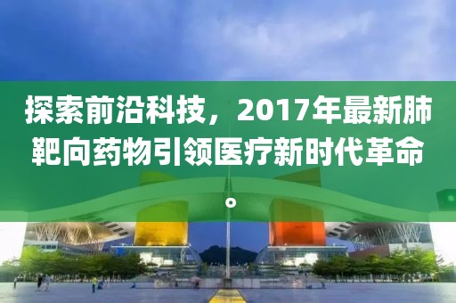 探索前沿科技，2017年最新肺靶向药物引领医疗新时代革命。