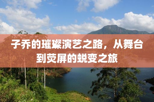 子乔的璀璨演艺之路，从舞台到荧屏的蜕变之旅