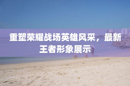 重塑荣耀战场英雄风采，最新王者形象展示