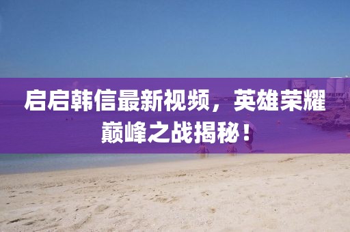 启启韩信最新视频，英雄荣耀巅峰之战揭秘！