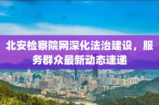 北安检察院网深化法治建设，服务群众最新动态速递