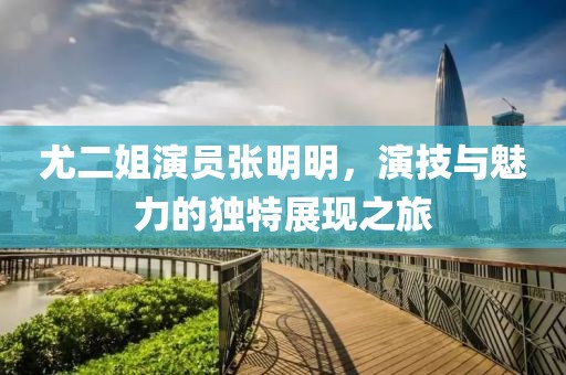 尤二姐演员张明明，演技与魅力的独特展现之旅