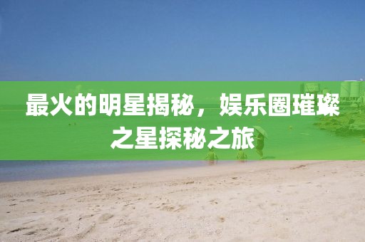 最火的明星揭秘，娱乐圈璀璨之星探秘之旅