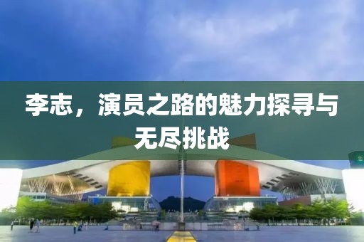 李志，演员之路的魅力探寻与无尽挑战