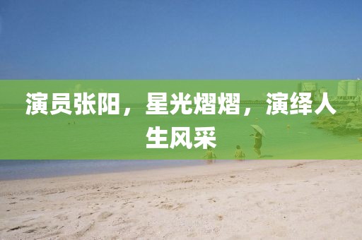 演员张阳，星光熠熠，演绎人生风采