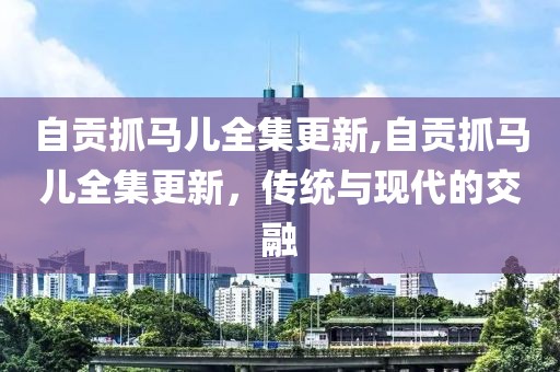 自贡抓马儿全集更新,自贡抓马儿全集更新，传统与现代的交融