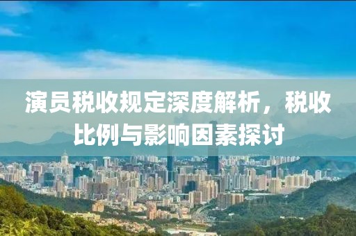 演员税收规定深度解析，税收比例与影响因素探讨