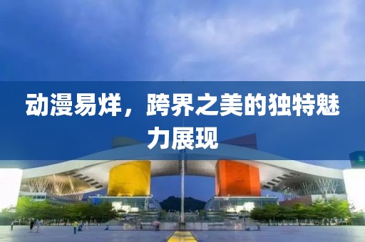动漫易烊，跨界之美的独特魅力展现