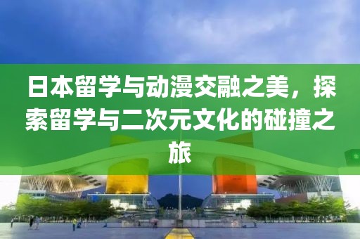 日本留学与动漫交融之美，探索留学与二次元文化的碰撞之旅