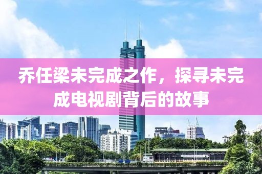 乔任梁未完成之作，探寻未完成电视剧背后的故事