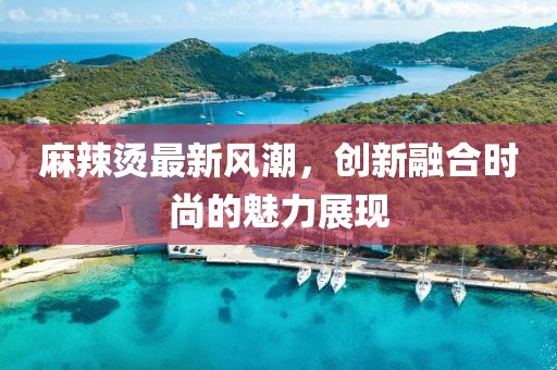 麻辣烫最新风潮，创新融合时尚的魅力展现
