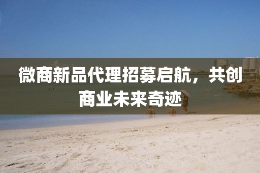 微商新品代理招募启航，共创商业未来奇迹
