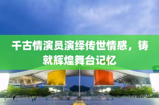 千古情演员演绎传世情感，铸就辉煌舞台记忆