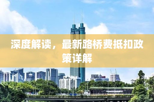 深度解读，最新路桥费抵扣政策详解