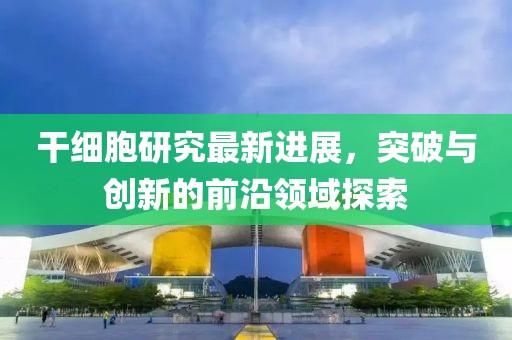 干细胞研究最新进展，突破与创新的前沿领域探索