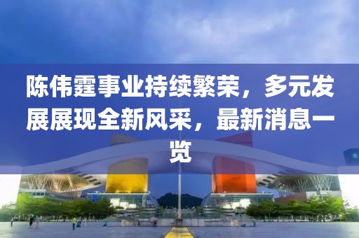 陈伟霆事业持续繁荣，多元发展展现全新风采，最新消息一览