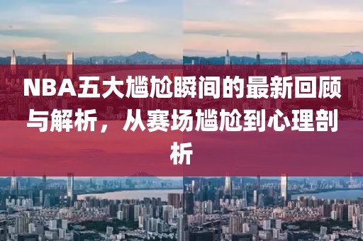 NBA五大尴尬瞬间的最新回顾与解析，从赛场尴尬到心理剖析