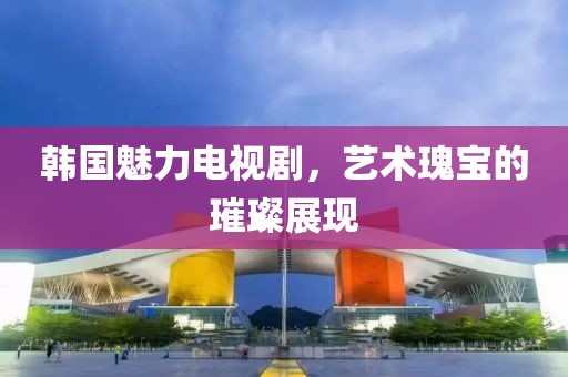 韩国魅力电视剧，艺术瑰宝的璀璨展现
