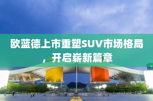 欧蓝德上市重塑SUV市场格局，开启崭新篇章