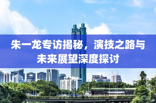 朱一龙专访揭秘，演技之路与未来展望深度探讨