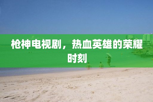 枪神电视剧，热血英雄的荣耀时刻