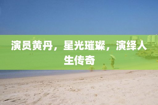 演员黄丹，星光璀璨，演绎人生传奇