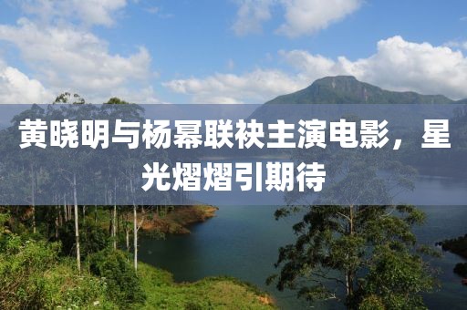 黄晓明与杨幂联袂主演电影，星光熠熠引期待