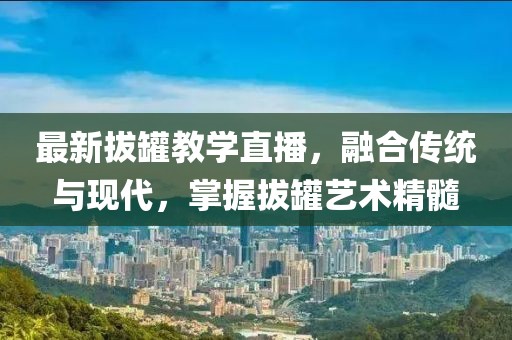 最新拔罐教学直播，融合传统与现代，掌握拔罐艺术精髓