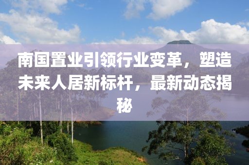 南国置业引领行业变革，塑造未来人居新标杆，最新动态揭秘
