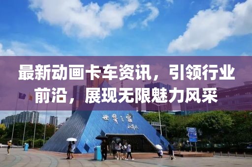 最新动画卡车资讯，引领行业前沿，展现无限魅力风采