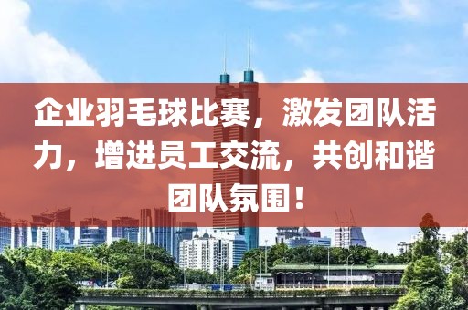 企业羽毛球比赛，激发团队活力，增进员工交流，共创和谐团队氛围！