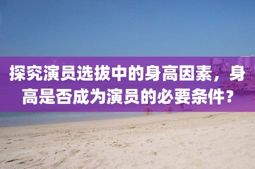 探究演员选拔中的身高因素，身高是否成为演员的必要条件？