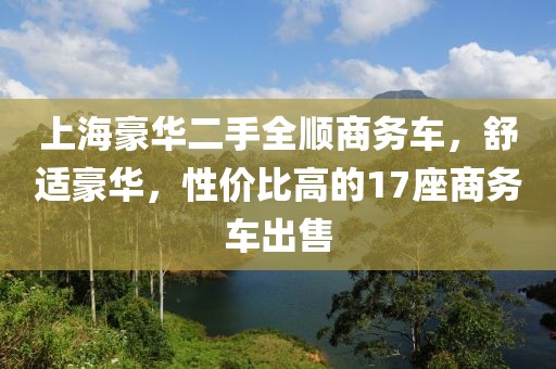 上海豪华二手全顺商务车，舒适豪华，性价比高的17座商务车出售