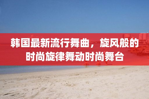韩国最新流行舞曲，旋风般的时尚旋律舞动时尚舞台