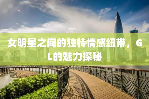 女明星之间的独特情感纽带，GL的魅力探秘