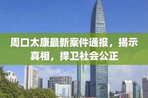 周口太康最新案件通报，揭示真相，捍卫社会公正