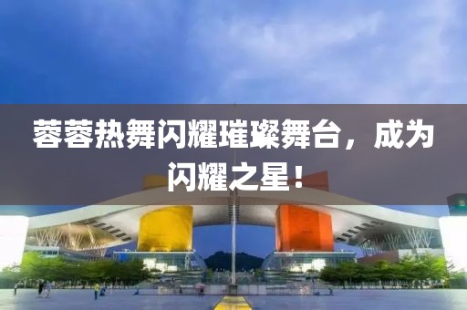 蓉蓉热舞闪耀璀璨舞台，成为闪耀之星！