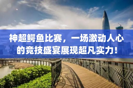 神超鳄鱼比赛，一场激动人心的竞技盛宴展现超凡实力！
